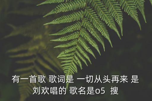 有一首歌 歌詞是 一切從頭再來(lái) 是劉歡唱的 歌名是o5  搜