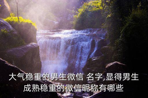 大氣穩(wěn)重的男生微信 名字,顯得男生成熟穩(wěn)重的微信昵稱有哪些