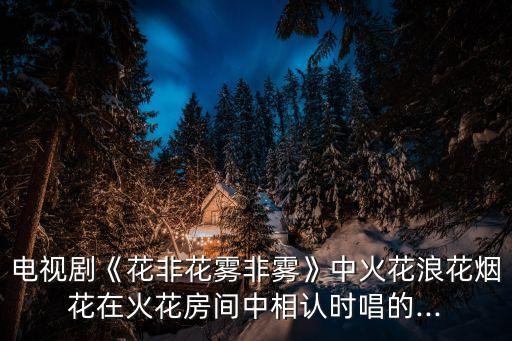 電視劇《花非花霧非霧》中火花浪花煙花在火花房間中相認(rèn)時(shí)唱的...