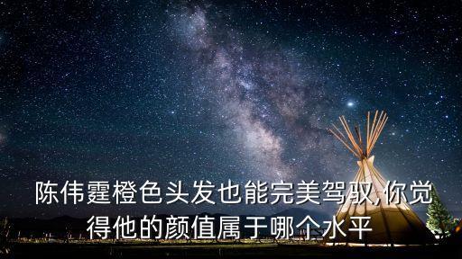  陳偉霆橙色頭發(fā)也能完美駕馭,你覺得他的顏值屬于哪個水平