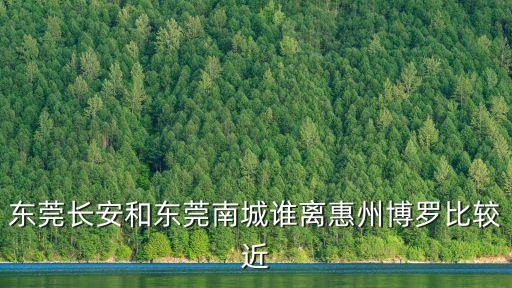 東莞長安和東莞南城誰離惠州博羅比較近