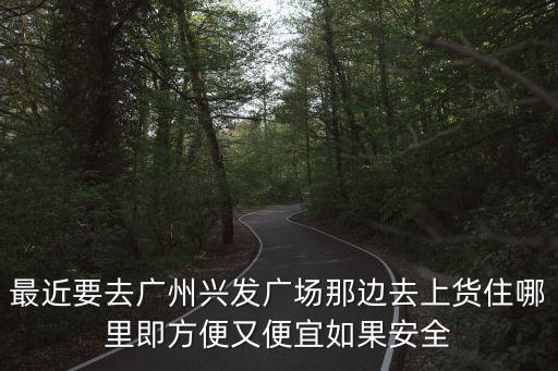 廣州市興發廣場附近的酒店，最近要去廣州興發廣場那邊去上貨住哪里即方便又便宜如果安全