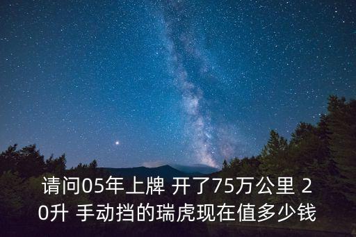 瑞虎七東莞，請(qǐng)問05年上牌 開了75萬(wàn)公里 20升 手動(dòng)擋的瑞虎現(xiàn)在值多少錢