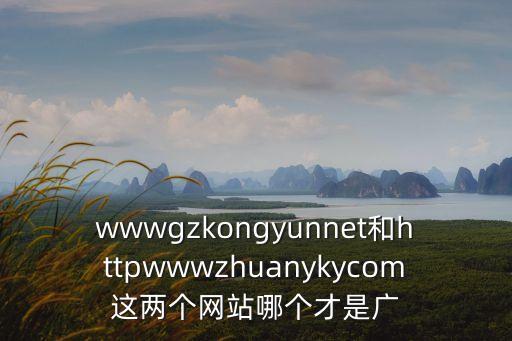 wwwgzkongyunnet和httpwwwzhuanykycom這兩個網站哪個才是廣