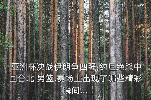  亞洲杯決戰伊朗爭四強,約旦絕殺中國臺北 男籃,賽場上出現了哪些精彩瞬間...