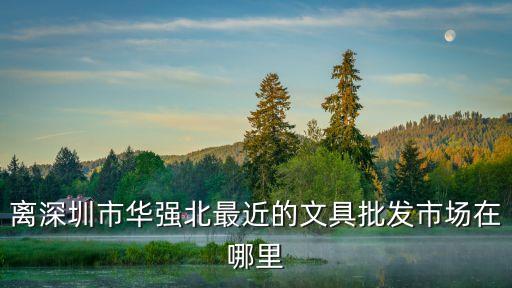 離深圳市華強北最近的文具批發市場在哪里
