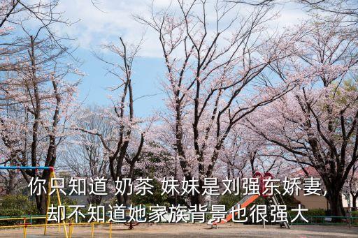 你只知道 奶茶 妹妹是劉強東嬌妻,卻不知道她家族背景也很強大