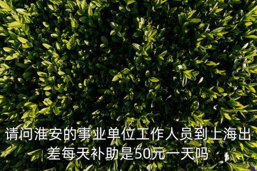 上海市外事辦出差補(bǔ)助，請(qǐng)問淮安的事業(yè)單位工作人員到上海出差每天補(bǔ)助是50元一天嗎
