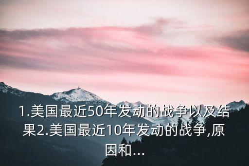 1.美國最近50年發動的戰爭以及結果2.美國最近10年發動的戰爭,原因和...