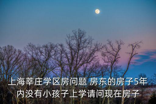 上海莘莊學區房問題 房東的房子5年內沒有小孩子上學請問現在房子