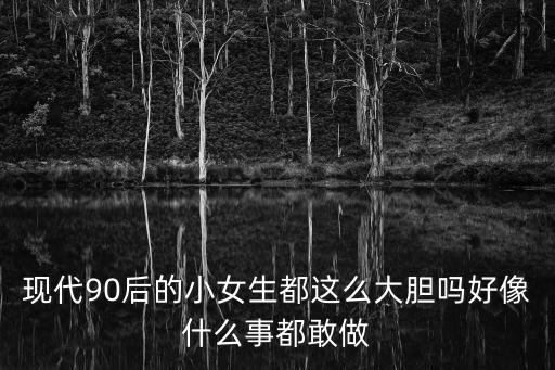 現代90后的小女生都這么大膽嗎好像什么事都敢做