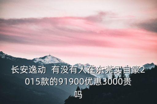 長安逸動  有沒有人在東莞買自豪2015款的91900優(yōu)惠3000貴嗎
