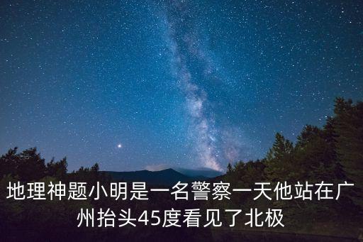 地理神題小明是一名警察一天他站在廣州抬頭45度看見了北極