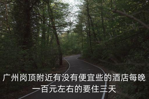 廣州崗頂附近有沒有便宜些的酒店每晚一百元左右的要住三天