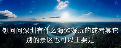 想問問深圳有什么海灘好玩的或者其它別的景區(qū)也可以主要是