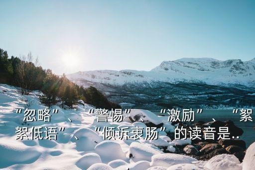 “忽略”、“警惕”、“激勵(lì)”、“絮絮低語(yǔ)”、“傾訴衷腸”的讀音是...