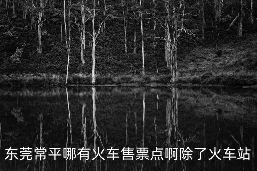 東莞常平鎮取票點，東莞常平哪有火車售票點啊除了火車站
