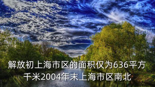 上海市2004年統計公報，解放初上海市區的面積僅為636平方千米2004年末上海市區南北