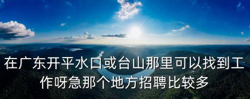 在廣東開平水口或臺山那里可以找到工作呀急那個地方招聘比較多