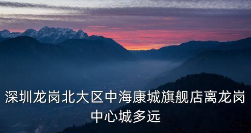 深圳龍崗北大區(qū)中海康城旗艦店離龍崗中心城多遠(yuǎn)