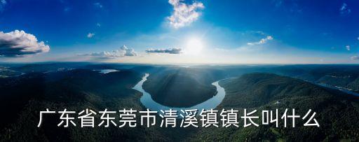 東莞各鎮鎮長姚燦光，廣東省東莞市清溪鎮鎮長叫什么