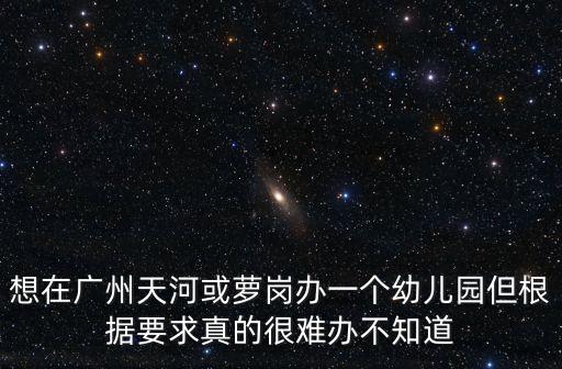 想在廣州天河或蘿崗辦一個(gè)幼兒園但根據(jù)要求真的很難辦不知道