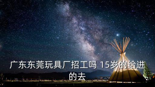 廣東東莞玩具廠招工嗎 15歲的給進的去