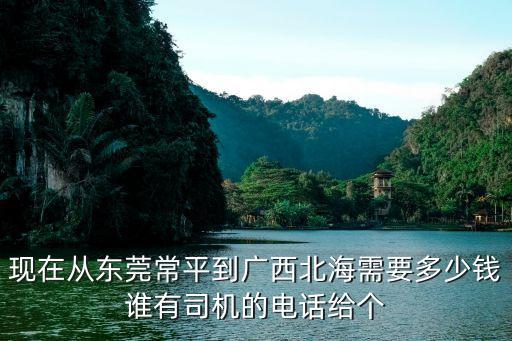 現在從東莞常平到廣西北海需要多少錢誰有司機的電話給個