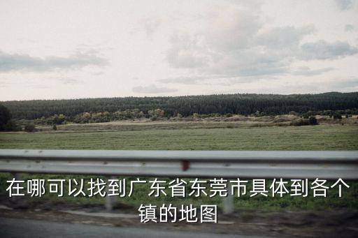 在哪可以找到廣東省東莞市具體到各個鎮(zhèn)的地圖