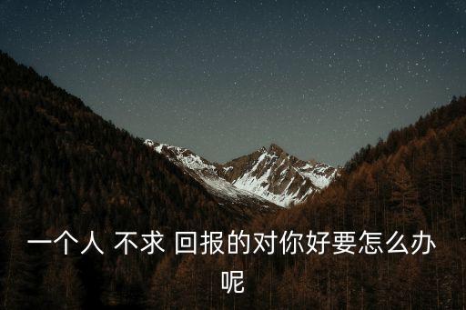 一個人 不求 回報的對你好要怎么辦呢