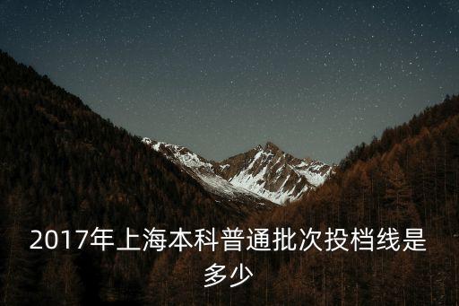 2017上海市普通高等學(xué)校，2017年上海本科普通批次投檔線是多少
