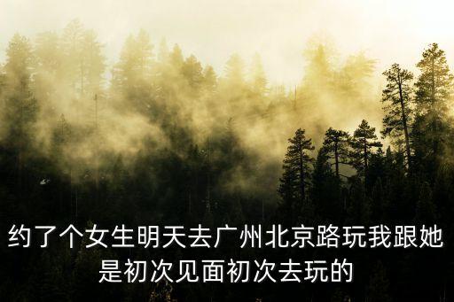 約了個女生明天去廣州北京路玩我跟她是初次見面初次去玩的