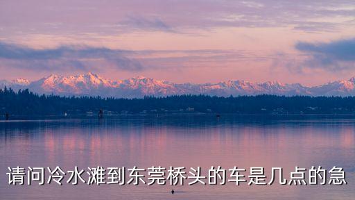 請(qǐng)問(wèn)冷水灘到東莞橋頭的車是幾點(diǎn)的急