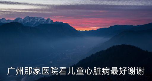廣州兒童心臟病醫院，治療兒童心臟病做手術去廣州哪家醫院最好