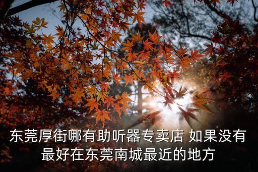 東莞厚街哪有助聽(tīng)器專賣店 如果沒(méi)有最好在東莞南城最近的地方