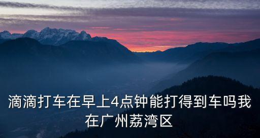 滴滴打車在早上4點鐘能打得到車嗎我在廣州荔灣區(qū)