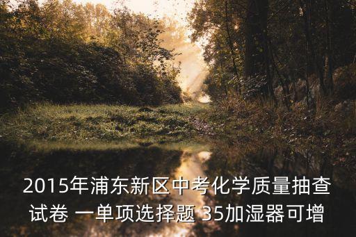 2015年浦東新區中考化學質量抽查試卷 一單項選擇題 35加濕器可增