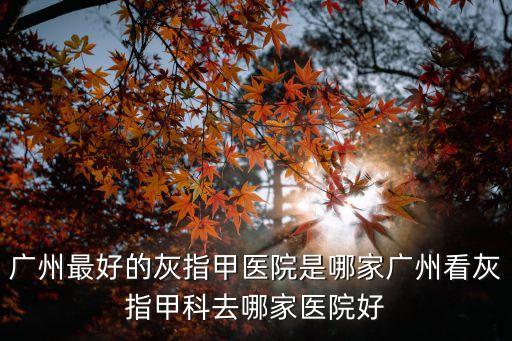 廣州最好的灰指甲醫院是哪家廣州看灰指甲科去哪家醫院好