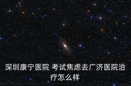 深圳康寧醫(yī)院 考試焦慮去廣濟(jì)醫(yī)院治療怎么樣