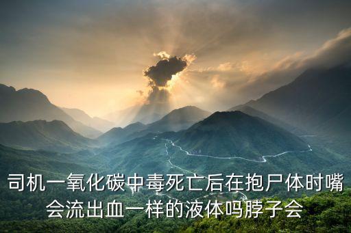 司機一氧化碳中毒死亡后在抱尸體時嘴會流出血一樣的液體嗎脖子會