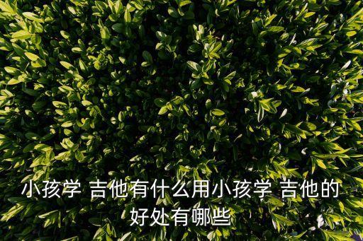 小孩學(xué) 吉他有什么用小孩學(xué) 吉他的好處有哪些
