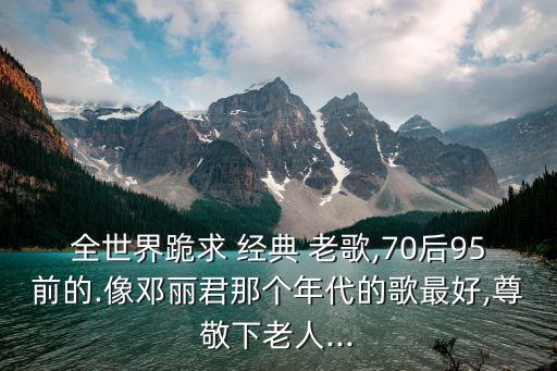 全世界跪求 經(jīng)典 老歌,70后95前的.像鄧麗君那個(gè)年代的歌最好,尊敬下老人...