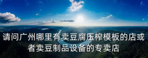 廣州豆制品用具，請(qǐng)問廣州哪里有賣豆腐壓榨模板的店或者賣豆制品設(shè)備的專賣店