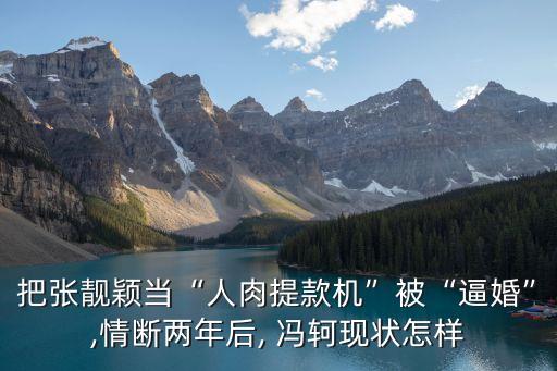 把張靚穎當“人肉提款機”被“逼婚”,情斷兩年后, 馮軻現(xiàn)狀怎樣