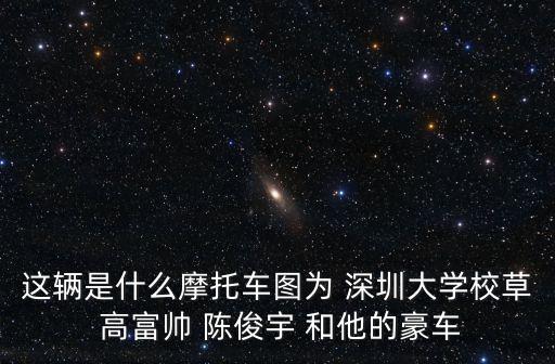 地表戰神 深圳大學，這輛是什么摩托車圖為 深圳大學校草 高富帥 陳俊宇 和他的豪車