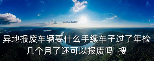 異地報(bào)廢車輛要什么手續(xù)車子過(guò)了年檢幾個(gè)月了還可以報(bào)廢嗎  搜