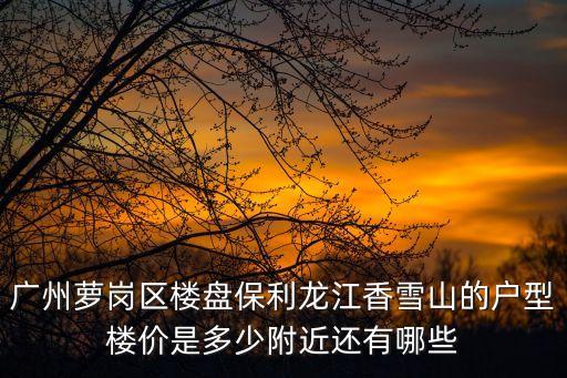廣州蘿崗區(qū)樓盤保利龍江香雪山的戶型樓價(jià)是多少附近還有哪些