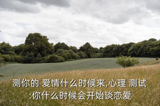 測(cè)你的 愛(ài)情什么時(shí)候來(lái),心理 測(cè)試:你什么時(shí)候會(huì)開(kāi)始談戀愛(ài)