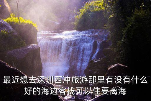最近想去深圳西沖旅游那里有沒有什么好的海邊客棧可以住要離海