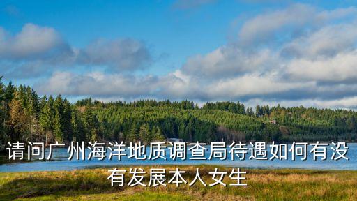 請問廣州海洋地質調查局待遇如何有沒有發展本人女生